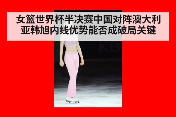 女篮世界杯半决赛中国对阵澳大利亚韩旭内线优势能否成破局关键